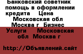 Банковский советник (помощь в оформлении кредита) › Цена ­ 1 500 - Московская обл., Москва г. Бизнес » Услуги   . Московская обл.,Москва г.